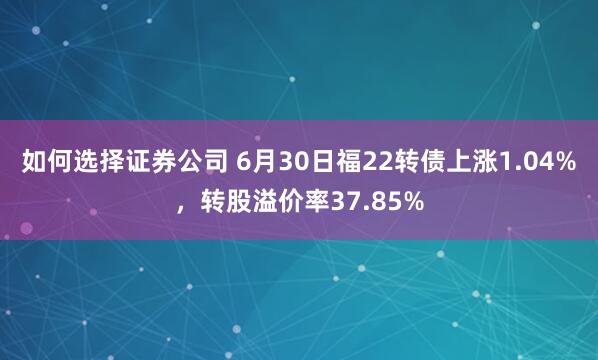 如何选择证券公司 6月30日福22转债上涨1.04%，转股溢价率37.85%