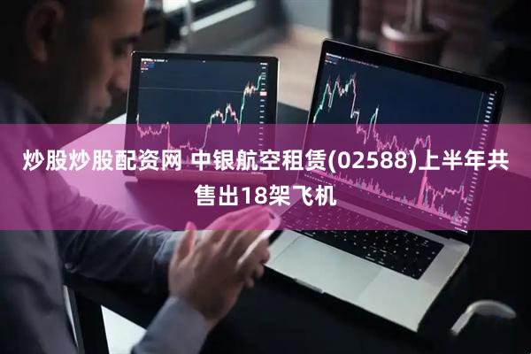 炒股炒股配资网 中银航空租赁(02588)上半年共售出18架飞机