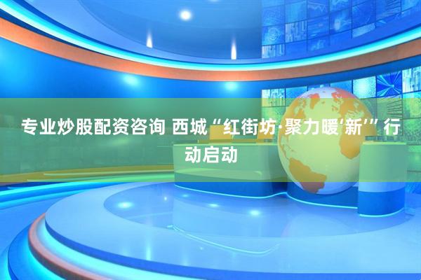 专业炒股配资咨询 西城“红街坊·聚力暖‘新’”行动启动