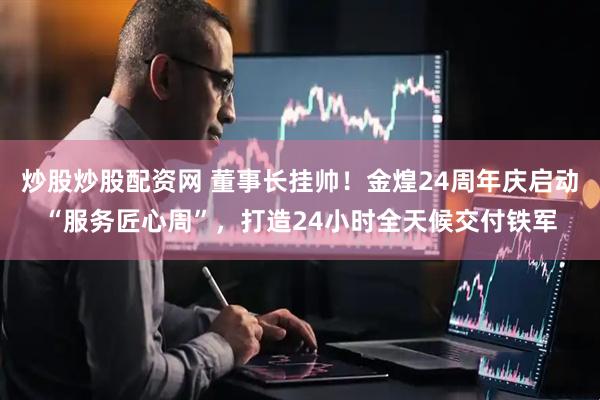 炒股炒股配资网 董事长挂帅！金煌24周年庆启动“服务匠心周”，打造24小时全天候交付铁军
