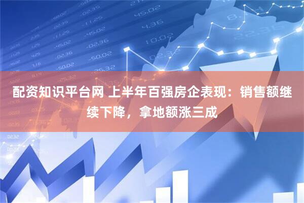 配资知识平台网 上半年百强房企表现：销售额继续下降，拿地额涨三成