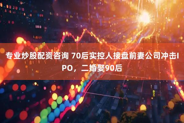 专业炒股配资咨询 70后实控人接盘前妻公司冲击IPO，二婚娶90后