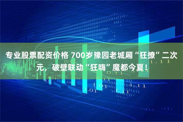 专业股票配资价格 700岁豫园老城厢“狂撩”二次元，破壁联动“狂嗨”魔都今夏！