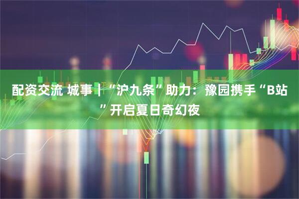 配资交流 城事｜“沪九条”助力：豫园携手“B站”开启夏日奇幻夜