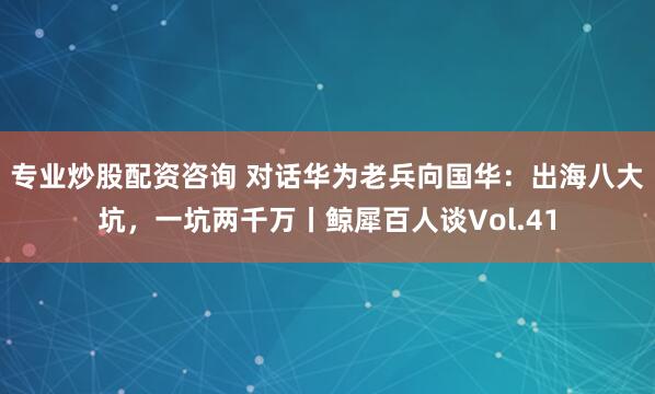 专业炒股配资咨询 对话华为老兵向国华：出海八大坑，一坑两千万丨鲸犀百人谈Vol.41