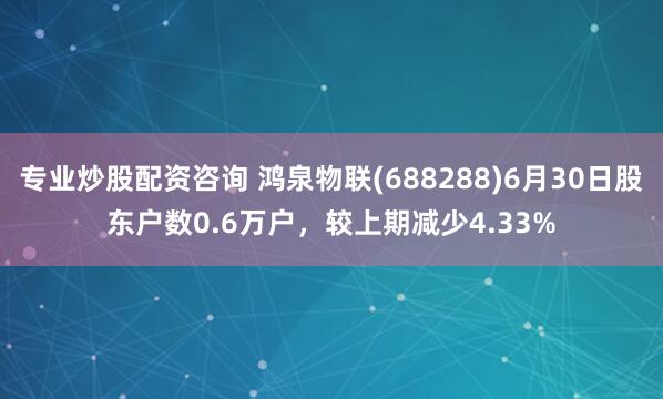 专业炒股配资咨询 鸿泉物联(688288)6月30日股东户数0.6万户，较上期减少4.33%