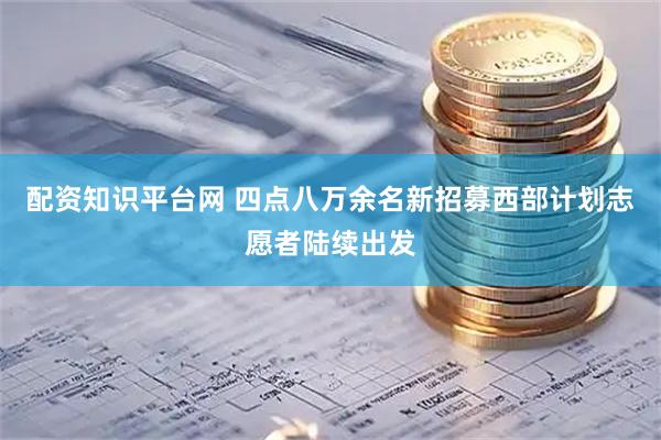 配资知识平台网 四点八万余名新招募西部计划志愿者陆续出发