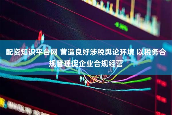 配资知识平台网 营造良好涉税舆论环境 以税务合规管理促企业合规经营