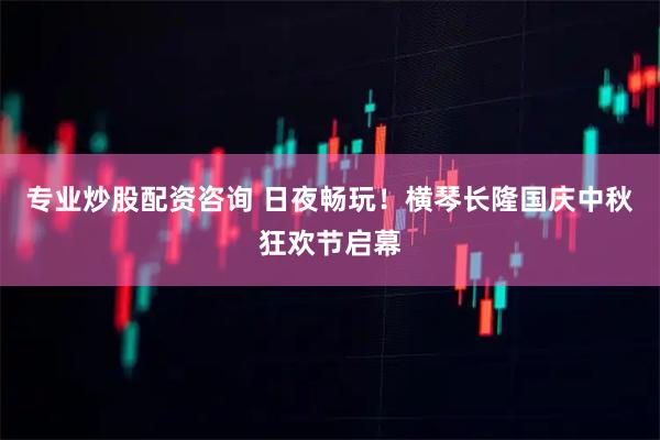 专业炒股配资咨询 日夜畅玩！横琴长隆国庆中秋狂欢节启幕