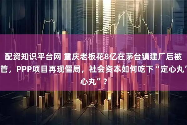 配资知识平台网 重庆老板花8亿在茅台镇建厂后被接管，PPP项目再现僵局，社会资本如何吃下“定心丸”？