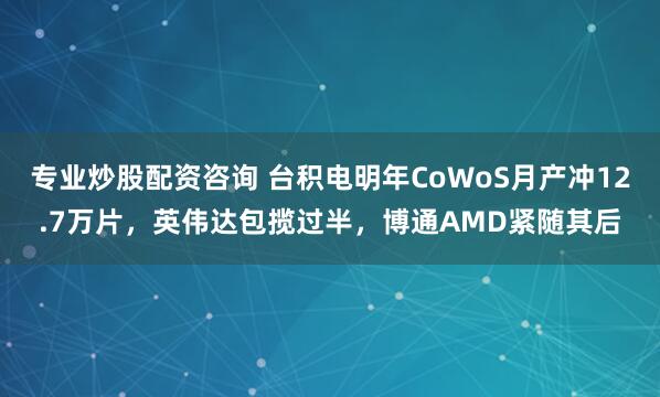专业炒股配资咨询 台积电明年CoWoS月产冲12.7万片，英伟达包揽过半，博通AMD紧随其后