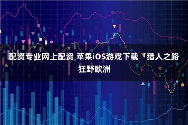 配资专业网上配资 苹果iOS游戏下载「猎人之路狂野欧洲