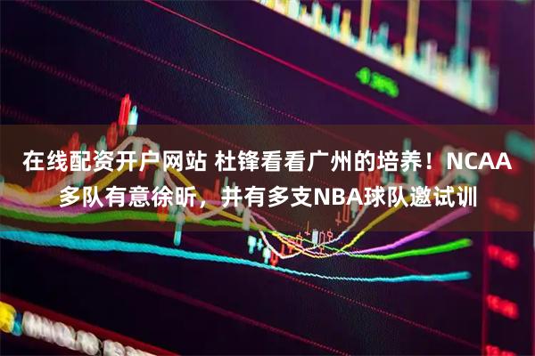 在线配资开户网站 杜锋看看广州的培养！NCAA多队有意徐昕，并有多支NBA球队邀试训