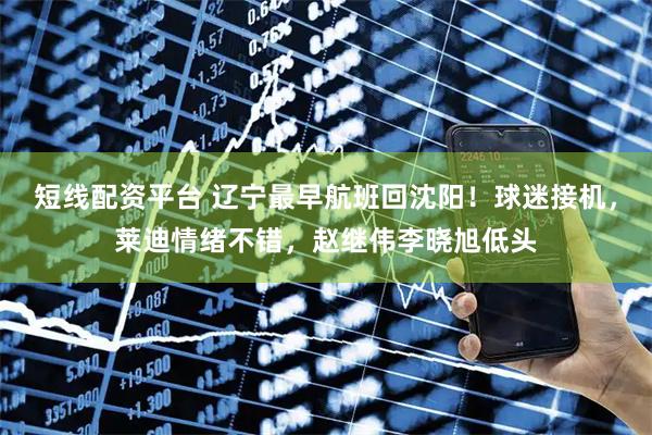 短线配资平台 辽宁最早航班回沈阳！球迷接机，莱迪情绪不错，赵继伟李晓旭低头