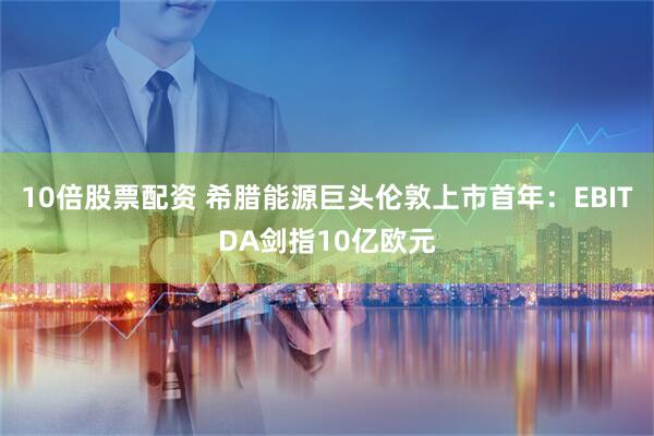 10倍股票配资 希腊能源巨头伦敦上市首年：EBITDA剑指10亿欧元