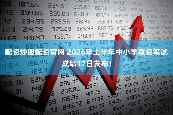 配资炒股配资官网 2026年上半年中小学教资笔试成绩17日发布！